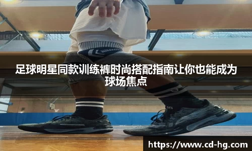 足球明星同款训练裤时尚搭配指南让你也能成为球场焦点